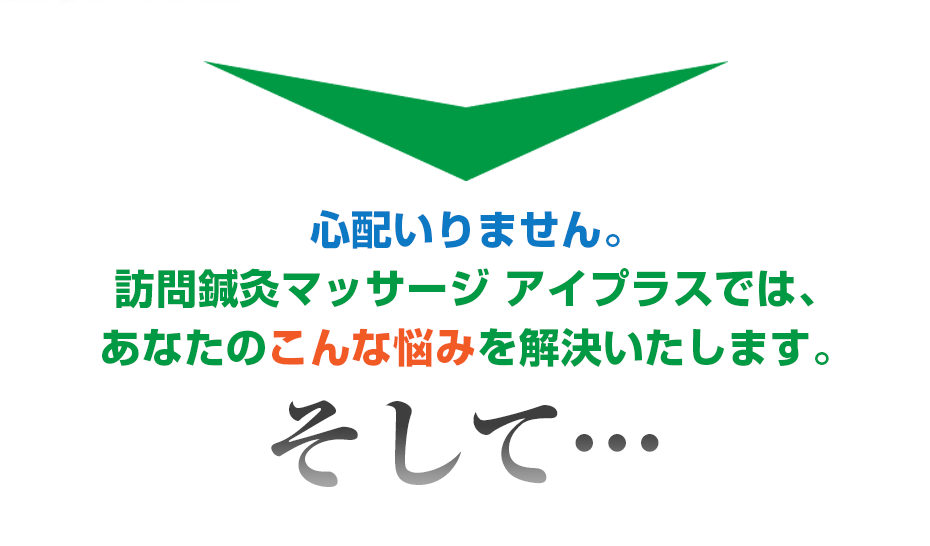 心配いりません。訪問鍼灸マッサージ アイプラス では、あなたのこんな悩みを解決いたします。そして・・・