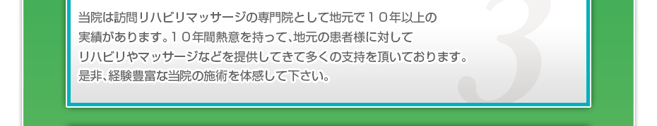 当院は訪問リハビリマッサージの専門院として地元で10年以上の実績があります。10年間熱意を持って、地元の患者様に対してリハビリやマッサージなどを提供してきて多くの支持を頂いております。是非、経験豊富な当院の施術を体感して下さい。