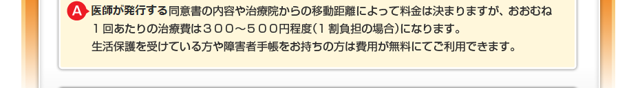 はり・きゅうの同意書の内容や治療院からの移動距離によって料金は決まりますが、 おおむね1回あたりの治療費は300~500円程度(1割負担の場合)になります。 生活保護を受けている方や障害者手帳をお持ちの方は費用が無料にてご利用できます。